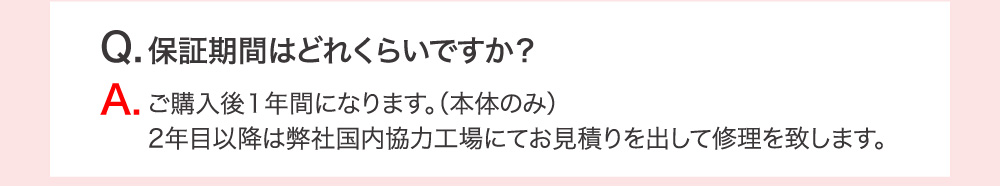 Q.保証期間はどのくらいですか？ A.ご購入後1年間になります。（本体のみ）2年目以降は弊社国内協力工場にてお見積りを出して修理を致します。