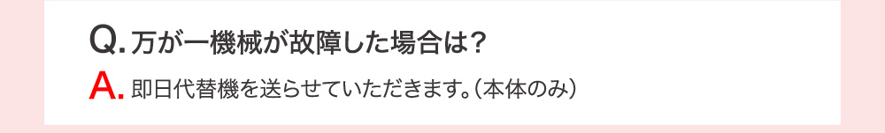 Q.万が一機械が故障した場合は？ A.即日代替機を送らせていただきます。（本体のみ）