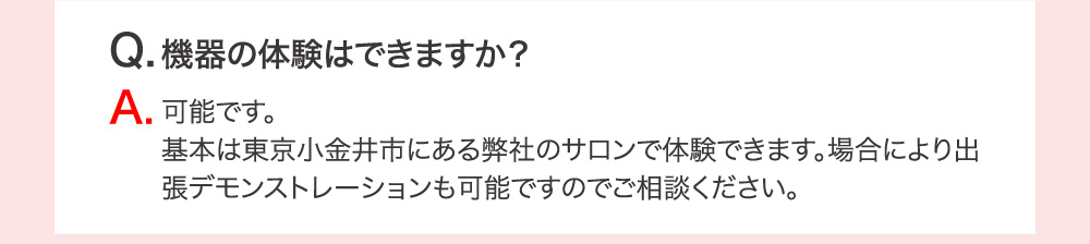 Q.機器の体験はでいますか？ A.可能です。基本は東京小金井市にある弊社のサロンで体験できます。場合により出張デモンストレーションも可能ですのでご相談ください。