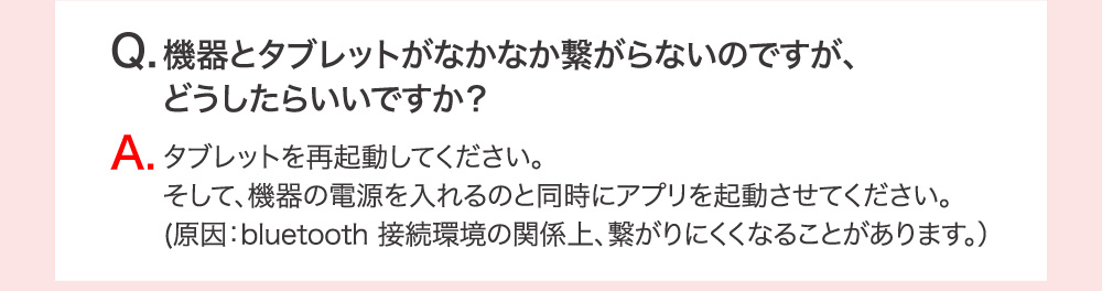 Q.機器とタブレットがなかなか繋がらないのですが、どうしたらいいですか？ A.タブレットを再起動してください。そして、機器の電源を入れるのと同時にアプリを起動させてください。（原因：bluetooth 接続環境の関係上、繋がりにくくなることがあります。）