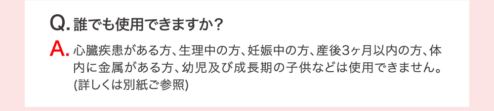 Q.誰でも使用できますか？ A.心臓疾患がある方、生理中の方、妊娠中の方、産後3ヶ月以内の方、体内に金属がある方、幼児及び成長期の子供などは使用できません。（詳しくは別紙ご参照）