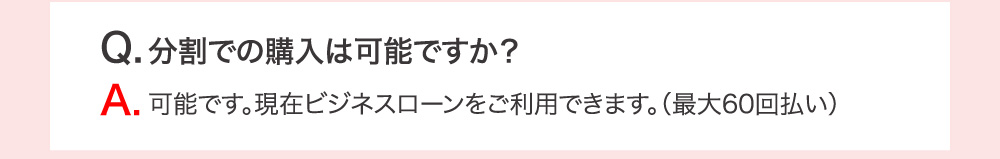 Q.分割での購入は可能ですか？ A.可能です。現在ビジネスローンをご利用できます。（最大60回払い）