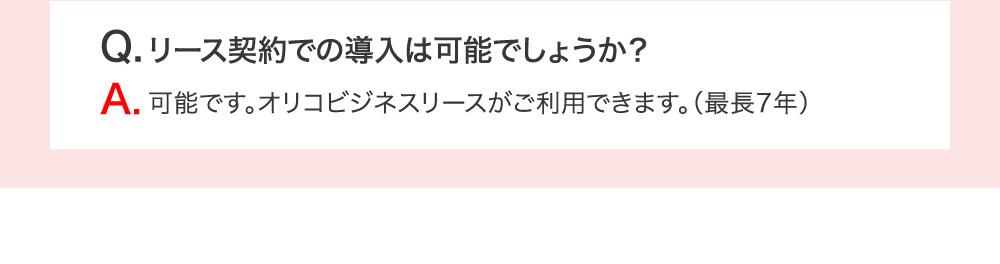 Q.リース契約での導入は可能でしょうか？ A.可能です。オリコビジネスリースがご利用できます。（最長7年）