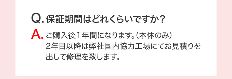 Q.保証期間はどのくらいですか？ A.ご購入後1年間になります。（本体のみ）2年目以降は弊社国内協力工場にてお見積りを出して修理を致します。
