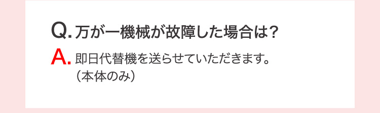 Q.万が一機械が故障した場合は？ A.即日代替機を送らせていただきます。（本体のみ）