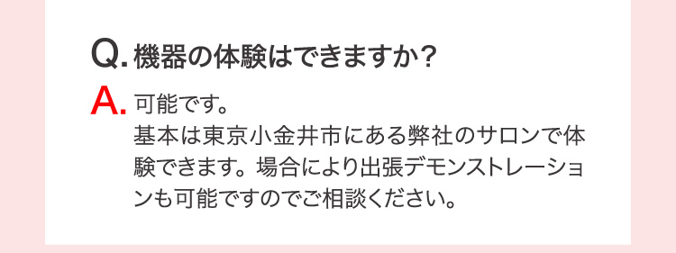 Q.機器の体験はでいますか？ A.可能です。基本は東京小金井市にある弊社のサロンで体験できます。 場合により出張デモンストレーションも可能ですのでご相談ください。