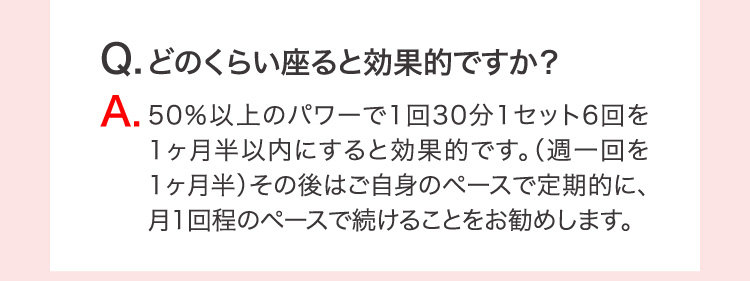 Q.どのくらい座ると効果的ですか？ A.50％以上のパワーで1回30分1セット6回を1ヶ月半以内にすると効果的です。（週一回を1ヶ月半）その後はご自身のペースで定期的に、月1回程のペースで続けることをお勧めします。