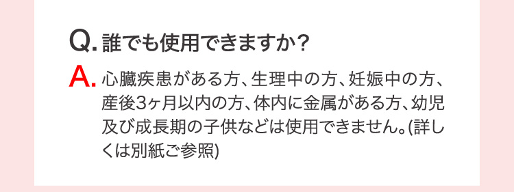 Q.誰でも使用できますか？ A.心臓疾患がある方、生理中の方、妊娠中の方、産後3ヶ月以内の方、体内に金属がある方、幼児及び成長期の子供などは使用できません。(詳しくは別紙ご参照)