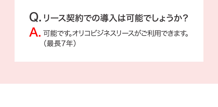 Q.リース契約での導入は可能でしょうか？ A.可能です。オリコビジネスリースがご利用できます。（最長7年）